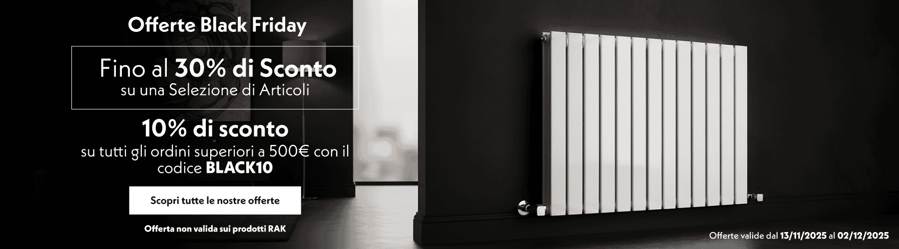 Offerte Black Friday  Fino al 30% di Sconto su una Selezione di Articoli  10% di sconto su tutti gli ordini superiori a 500€ con il codice BLACK10  Scopri tutte le nostre offerte  Offerte valide dal 13/11/2025 al 02/12/2025  Offerta non valida sui prodotti RAK