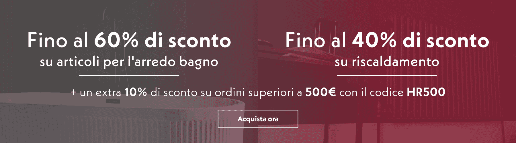 Fino al 40% di sconto su riscaldamento | Fino al 60% di sconto su articoli per l'arredo bagno + un extra 10% di sconto su ordini superiori a 500 € con il codice HR500